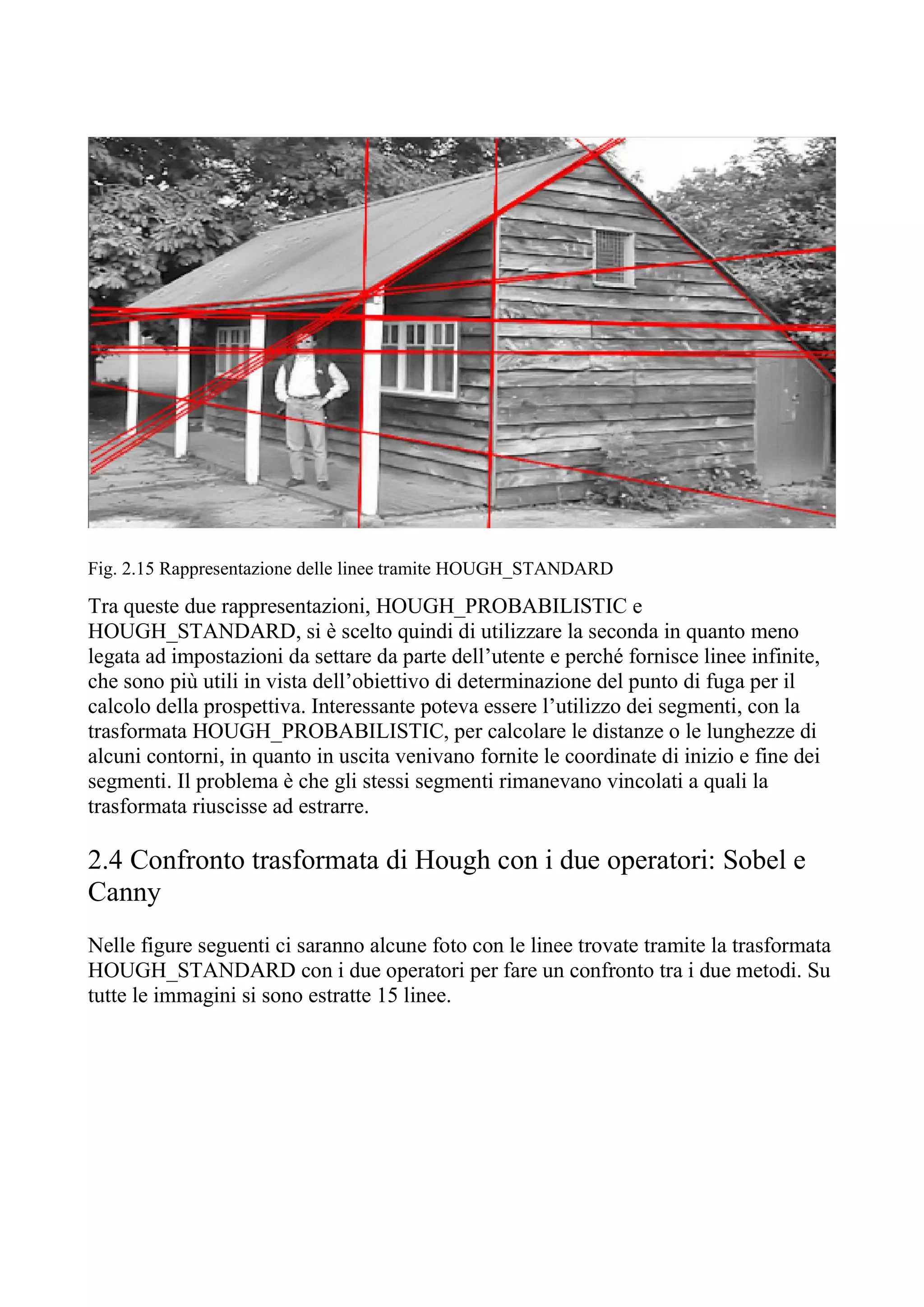 Fig. 2.15 Rappresentazione delle linee tramite HOUGH_STANDARD
Tra queste due rappresentazioni, HOUGH_PROBABILISTIC e
HOUGH_STANDARD, si è scelto quindi di utilizzare la seconda in quanto meno
legata ad impostazioni da settare da parte dell’utente e perché fornisce linee infinite,
che sono più utili in vista dell’obiettivo di determinazione del punto di fuga per il
calcolo della prospettiva. Interessante poteva essere l’utilizzo dei segmenti, con la
trasformata HOUGH_PROBABILISTIC, per calcolare le distanze o le lunghezze di
alcuni contorni, in quanto in uscita venivano fornite le coordinate di inizio e fine dei
segmenti. Il problema è che gli stessi segmenti rimanevano vincolati a quali la
trasformata riuscisse ad estrarre.
2.4 Confronto trasformata di Hough con i due operatori: Sobel e
Canny
Nelle figure seguenti ci saranno alcune foto con le linee trovate tramite la trasformata
HOUGH_STANDARD con i due operatori per fare un confronto tra i due metodi. Su
tutte le immagini si sono estratte 15 linee.
 