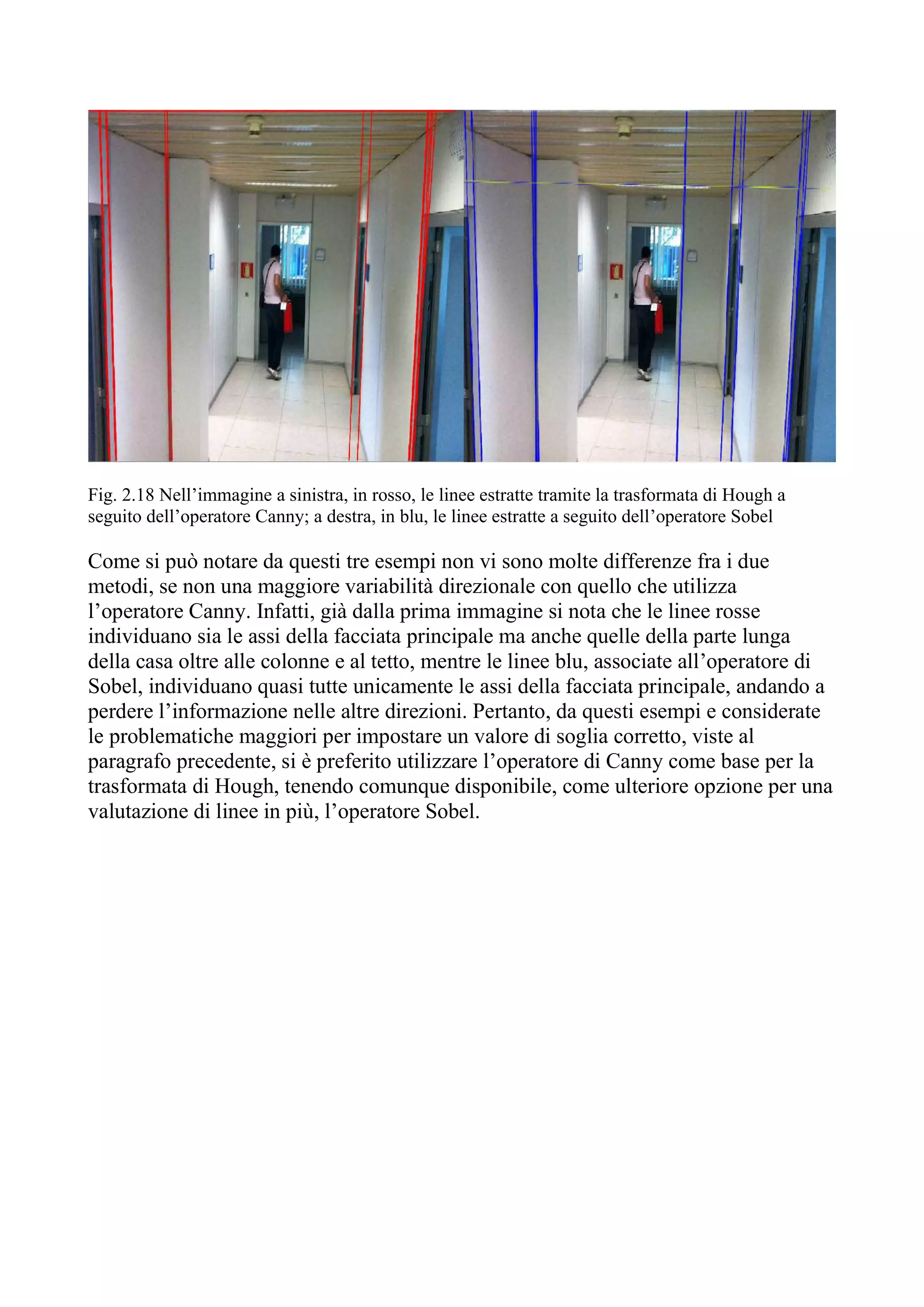 Fig. 2.18 Nell’immagine a sinistra, in rosso, le linee estratte tramite la trasformata di Hough a
seguito dell’operatore Canny; a destra, in blu, le linee estratte a seguito dell’operatore Sobel
Come si può notare da questi tre esempi non vi sono molte differenze fra i due
metodi, se non una maggiore variabilità direzionale con quello che utilizza
l’operatore Canny. Infatti, già dalla prima immagine si nota che le linee rosse
individuano sia le assi della facciata principale ma anche quelle della parte lunga
della casa oltre alle colonne e al tetto, mentre le linee blu, associate all’operatore di
Sobel, individuano quasi tutte unicamente le assi della facciata principale, andando a
perdere l’informazione nelle altre direzioni. Pertanto, da questi esempi e considerate
le problematiche maggiori per impostare un valore di soglia corretto, viste al
paragrafo precedente, si è preferito utilizzare l’operatore di Canny come base per la
trasformata di Hough, tenendo comunque disponibile, come ulteriore opzione per una
valutazione di linee in più, l’operatore Sobel.
 
