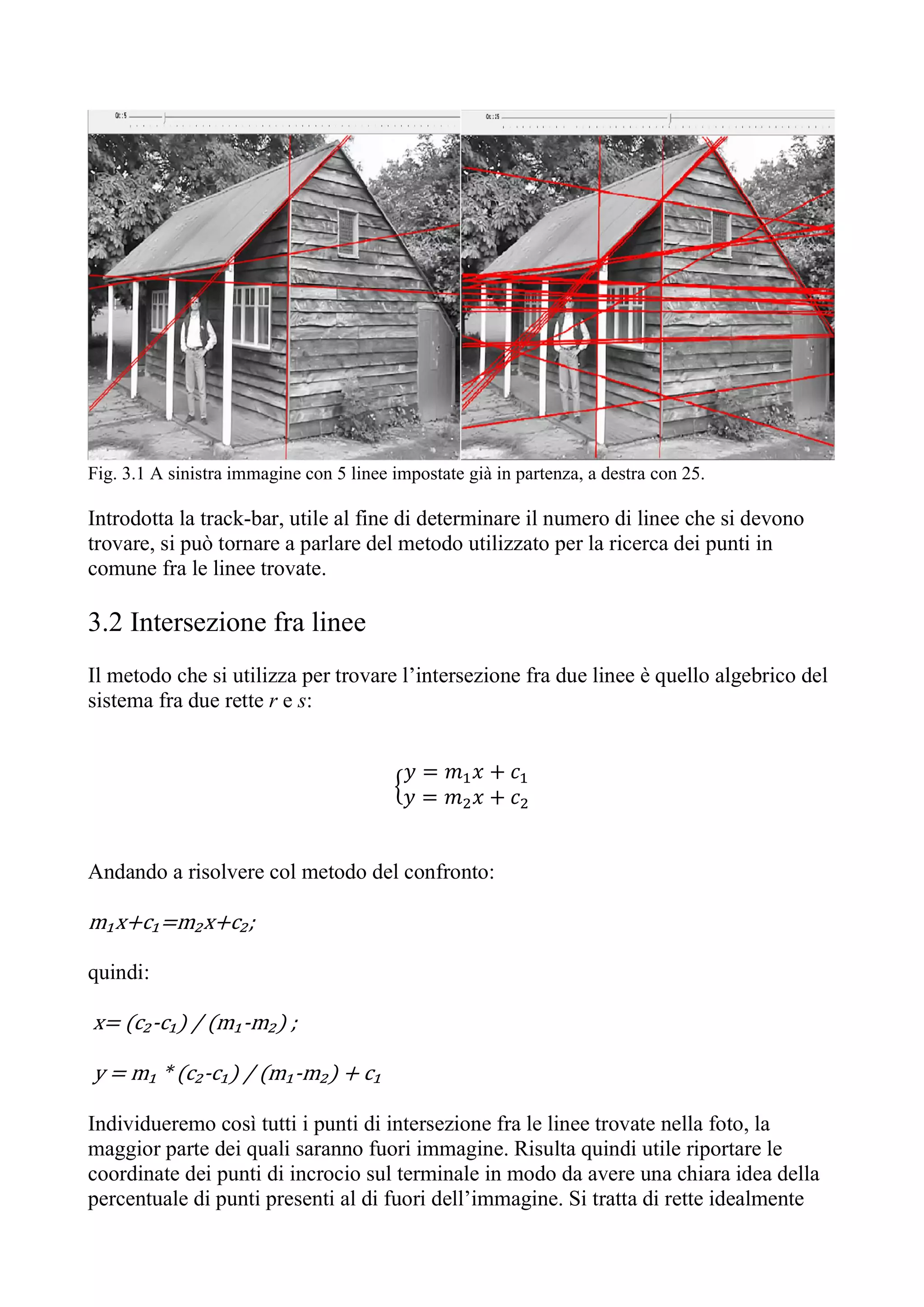 Fig. 3.1 A sinistra immagine con 5 linee impostate già in partenza, a destra con 25.
Introdotta la track-bar, utile al fine di determinare il numero di linee che si devono
trovare, si può tornare a parlare del metodo utilizzato per la ricerca dei punti in
comune fra le linee trovate.
3.2 Intersezione fra linee
Il metodo che si utilizza per trovare l’intersezione fra due linee è quello algebrico del
sistema fra due rette r e s:
𝑦 = 𝑚 𝑥 + 𝑐
𝑦 = 𝑚 𝑥 + 𝑐
Andando a risolvere col metodo del confronto:
m₁x+c₁=m₂x+c₂;
quindi:
x= (c₂-c₁) / (m₁-m₂) ;
y = m₁ * (c₂-c₁) / (m₁-m₂) + c₁
Individueremo così tutti i punti di intersezione fra le linee trovate nella foto, la
maggior parte dei quali saranno fuori immagine. Risulta quindi utile riportare le
coordinate dei punti di incrocio sul terminale in modo da avere una chiara idea della
percentuale di punti presenti al di fuori dell’immagine. Si tratta di rette idealmente
 