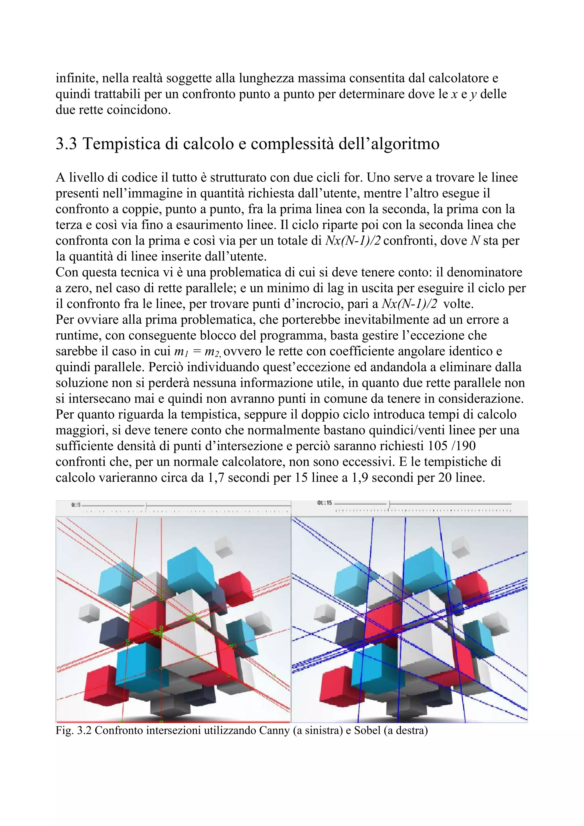 infinite, nella realtà soggette alla lunghezza massima consentita dal calcolatore e
quindi trattabili per un confronto punto a punto per determinare dove le x e y delle
due rette coincidono.
3.3 Tempistica di calcolo e complessità dell’algoritmo
A livello di codice il tutto è strutturato con due cicli for. Uno serve a trovare le linee
presenti nell’immagine in quantità richiesta dall’utente, mentre l’altro esegue il
confronto a coppie, punto a punto, fra la prima linea con la seconda, la prima con la
terza e così via fino a esaurimento linee. Il ciclo riparte poi con la seconda linea che
confronta con la prima e così via per un totale di Nx(N-1)/2 confronti, dove N sta per
la quantità di linee inserite dall’utente.
Con questa tecnica vi è una problematica di cui si deve tenere conto: il denominatore
a zero, nel caso di rette parallele; e un minimo di lag in uscita per eseguire il ciclo per
il confronto fra le linee, per trovare punti d’incrocio, pari a Nx(N-1)/2 volte.
Per ovviare alla prima problematica, che porterebbe inevitabilmente ad un errore a
runtime, con conseguente blocco del programma, basta gestire l’eccezione che
sarebbe il caso in cui m1 = m2, ovvero le rette con coefficiente angolare identico e
quindi parallele. Perciò individuando quest’eccezione ed andandola a eliminare dalla
soluzione non si perderà nessuna informazione utile, in quanto due rette parallele non
si intersecano mai e quindi non avranno punti in comune da tenere in considerazione.
Per quanto riguarda la tempistica, seppure il doppio ciclo introduca tempi di calcolo
maggiori, si deve tenere conto che normalmente bastano quindici/venti linee per una
sufficiente densità di punti d’intersezione e perciò saranno richiesti 105 /190
confronti che, per un normale calcolatore, non sono eccessivi. E le tempistiche di
calcolo varieranno circa da 1,7 secondi per 15 linee a 1,9 secondi per 20 linee.
Fig. 3.2 Confronto intersezioni utilizzando Canny (a sinistra) e Sobel (a destra)
 