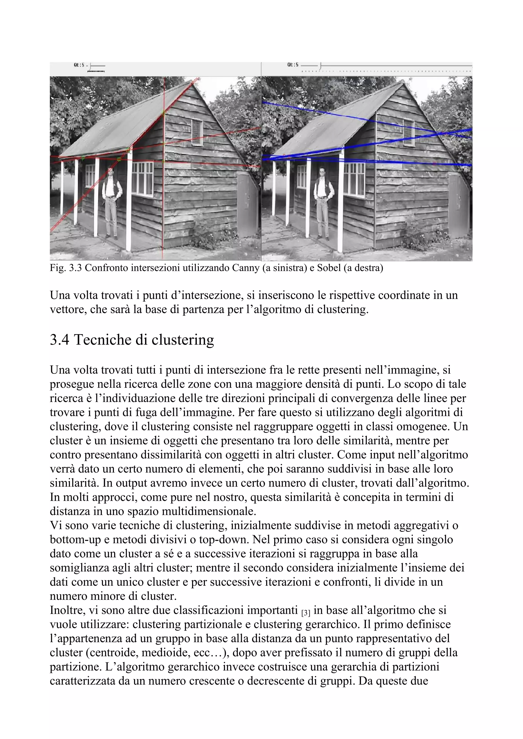 Fig. 3.3 Confronto intersezioni utilizzando Canny (a sinistra) e Sobel (a destra)
Una volta trovati i punti d’intersezione, si inseriscono le rispettive coordinate in un
vettore, che sarà la base di partenza per l’algoritmo di clustering.
3.4 Tecniche di clustering
Una volta trovati tutti i punti di intersezione fra le rette presenti nell’immagine, si
prosegue nella ricerca delle zone con una maggiore densità di punti. Lo scopo di tale
ricerca è l’individuazione delle tre direzioni principali di convergenza delle linee per
trovare i punti di fuga dell’immagine. Per fare questo si utilizzano degli algoritmi di
clustering, dove il clustering consiste nel raggruppare oggetti in classi omogenee. Un
cluster è un insieme di oggetti che presentano tra loro delle similarità, mentre per
contro presentano dissimilarità con oggetti in altri cluster. Come input nell’algoritmo
verrà dato un certo numero di elementi, che poi saranno suddivisi in base alle loro
similarità. In output avremo invece un certo numero di cluster, trovati dall’algoritmo.
In molti approcci, come pure nel nostro, questa similarità è concepita in termini di
distanza in uno spazio multidimensionale.
Vi sono varie tecniche di clustering, inizialmente suddivise in metodi aggregativi o
bottom-up e metodi divisivi o top-down. Nel primo caso si considera ogni singolo
dato come un cluster a sé e a successive iterazioni si raggruppa in base alla
somiglianza agli altri cluster; mentre il secondo considera inizialmente l’insieme dei
dati come un unico cluster e per successive iterazioni e confronti, li divide in un
numero minore di cluster.
Inoltre, vi sono altre due classificazioni importanti [3] in base all’algoritmo che si
vuole utilizzare: clustering partizionale e clustering gerarchico. Il primo definisce
l’appartenenza ad un gruppo in base alla distanza da un punto rappresentativo del
cluster (centroide, medioide, ecc…), dopo aver prefissato il numero di gruppi della
partizione. L’algoritmo gerarchico invece costruisce una gerarchia di partizioni
caratterizzata da un numero crescente o decrescente di gruppi. Da queste due
 