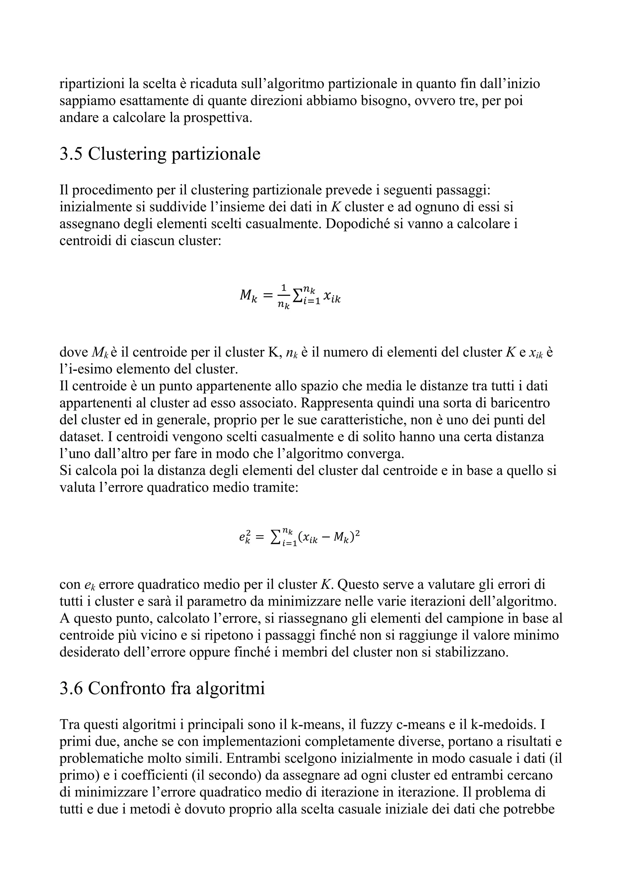 ripartizioni la scelta è ricaduta sull’algoritmo partizionale in quanto fin dall’inizio
sappiamo esattamente di quante direzioni abbiamo bisogno, ovvero tre, per poi
andare a calcolare la prospettiva.
3.5 Clustering partizionale
Il procedimento per il clustering partizionale prevede i seguenti passaggi:
inizialmente si suddivide l’insieme dei dati in K cluster e ad ognuno di essi si
assegnano degli elementi scelti casualmente. Dopodiché si vanno a calcolare i
centroidi di ciascun cluster:
𝑀 = ∑ 𝑥
dove Mk è il centroide per il cluster K, nk è il numero di elementi del cluster K e xik è
l’i-esimo elemento del cluster.
Il centroide è un punto appartenente allo spazio che media le distanze tra tutti i dati
appartenenti al cluster ad esso associato. Rappresenta quindi una sorta di baricentro
del cluster ed in generale, proprio per le sue caratteristiche, non è uno dei punti del
dataset. I centroidi vengono scelti casualmente e di solito hanno una certa distanza
l’uno dall’altro per fare in modo che l’algoritmo converga.
Si calcola poi la distanza degli elementi del cluster dal centroide e in base a quello si
valuta l’errore quadratico medio tramite:
𝑒 = (𝑥 − 𝑀 )
con ek errore quadratico medio per il cluster K. Questo serve a valutare gli errori di
tutti i cluster e sarà il parametro da minimizzare nelle varie iterazioni dell’algoritmo.
A questo punto, calcolato l’errore, si riassegnano gli elementi del campione in base al
centroide più vicino e si ripetono i passaggi finché non si raggiunge il valore minimo
desiderato dell’errore oppure finché i membri del cluster non si stabilizzano.
3.6 Confronto fra algoritmi
Tra questi algoritmi i principali sono il k-means, il fuzzy c-means e il k-medoids. I
primi due, anche se con implementazioni completamente diverse, portano a risultati e
problematiche molto simili. Entrambi scelgono inizialmente in modo casuale i dati (il
primo) e i coefficienti (il secondo) da assegnare ad ogni cluster ed entrambi cercano
di minimizzare l’errore quadratico medio di iterazione in iterazione. Il problema di
tutti e due i metodi è dovuto proprio alla scelta casuale iniziale dei dati che potrebbe
 