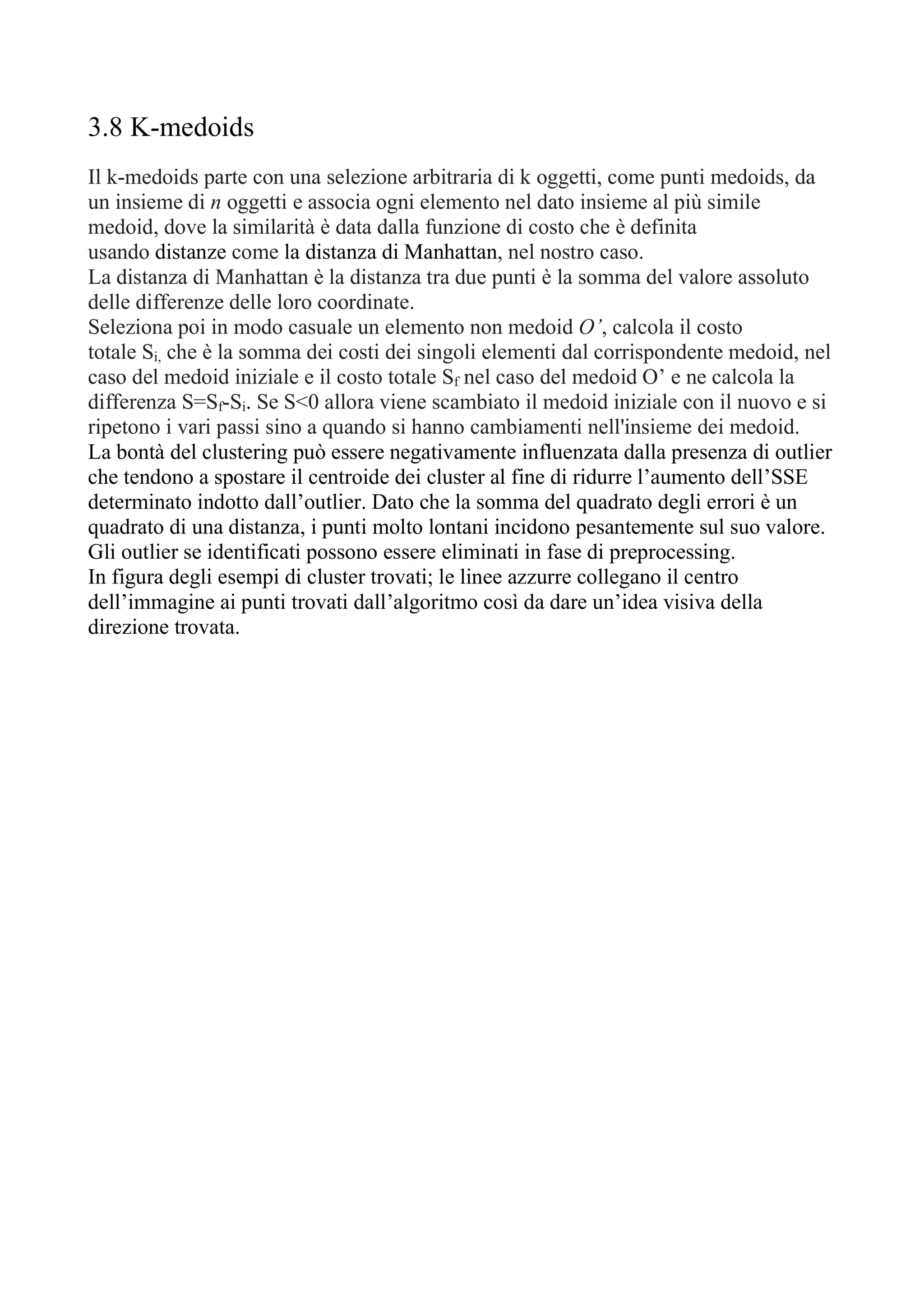 3.8 K-medoids
Il k-medoids parte con una selezione arbitraria di k oggetti, come punti medoids, da
un insieme di n oggetti e associa ogni elemento nel dato insieme al più simile
medoid, dove la similarità è data dalla funzione di costo che è definita
usando distanze come la distanza di Manhattan, nel nostro caso.
La distanza di Manhattan è la distanza tra due punti è la somma del valore assoluto
delle differenze delle loro coordinate.
Seleziona poi in modo casuale un elemento non medoid O’, calcola il costo
totale Si, che è la somma dei costi dei singoli elementi dal corrispondente medoid, nel
caso del medoid iniziale e il costo totale Sf nel caso del medoid O’ e ne calcola la
differenza S=Sf-Si. Se S<0 allora viene scambiato il medoid iniziale con il nuovo e si
ripetono i vari passi sino a quando si hanno cambiamenti nell'insieme dei medoid.
La bontà del clustering può essere negativamente influenzata dalla presenza di outlier
che tendono a spostare il centroide dei cluster al fine di ridurre l’aumento dell’SSE
determinato indotto dall’outlier. Dato che la somma del quadrato degli errori è un
quadrato di una distanza, i punti molto lontani incidono pesantemente sul suo valore.
Gli outlier se identificati possono essere eliminati in fase di preprocessing.
In figura degli esempi di cluster trovati; le linee azzurre collegano il centro
dell’immagine ai punti trovati dall’algoritmo così da dare un’idea visiva della
direzione trovata.
 