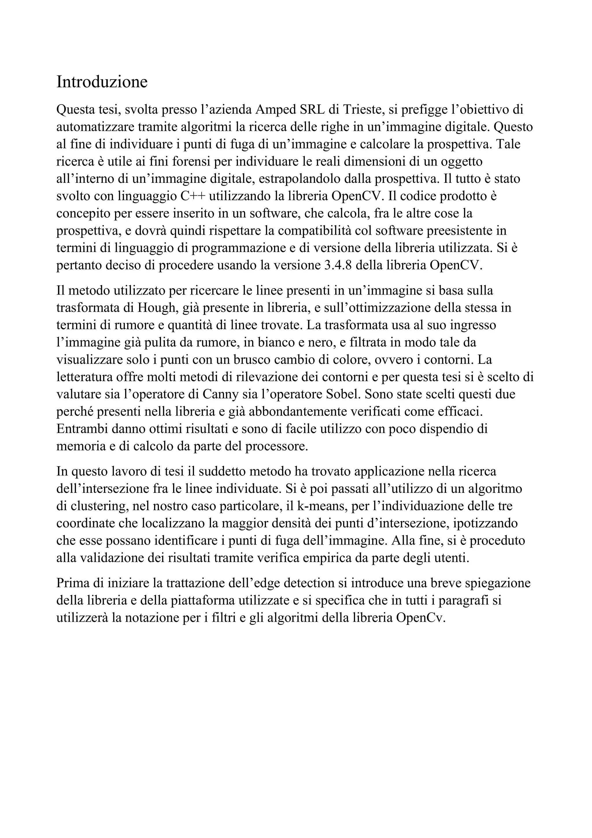 Introduzione
Questa tesi, svolta presso l’azienda Amped SRL di Trieste, si prefigge l’obiettivo di
automatizzare tramite algoritmi la ricerca delle righe in un’immagine digitale. Questo
al fine di individuare i punti di fuga di un’immagine e calcolare la prospettiva. Tale
ricerca è utile ai fini forensi per individuare le reali dimensioni di un oggetto
all’interno di un’immagine digitale, estrapolandolo dalla prospettiva. Il tutto è stato
svolto con linguaggio C++ utilizzando la libreria OpenCV. Il codice prodotto è
concepito per essere inserito in un software, che calcola, fra le altre cose la
prospettiva, e dovrà quindi rispettare la compatibilità col software preesistente in
termini di linguaggio di programmazione e di versione della libreria utilizzata. Si è
pertanto deciso di procedere usando la versione 3.4.8 della libreria OpenCV.
Il metodo utilizzato per ricercare le linee presenti in un’immagine si basa sulla
trasformata di Hough, già presente in libreria, e sull’ottimizzazione della stessa in
termini di rumore e quantità di linee trovate. La trasformata usa al suo ingresso
l’immagine già pulita da rumore, in bianco e nero, e filtrata in modo tale da
visualizzare solo i punti con un brusco cambio di colore, ovvero i contorni. La
letteratura offre molti metodi di rilevazione dei contorni e per questa tesi si è scelto di
valutare sia l’operatore di Canny sia l’operatore Sobel. Sono state scelti questi due
perché presenti nella libreria e già abbondantemente verificati come efficaci.
Entrambi danno ottimi risultati e sono di facile utilizzo con poco dispendio di
memoria e di calcolo da parte del processore.
In questo lavoro di tesi il suddetto metodo ha trovato applicazione nella ricerca
dell’intersezione fra le linee individuate. Si è poi passati all’utilizzo di un algoritmo
di clustering, nel nostro caso particolare, il k-means, per l’individuazione delle tre
coordinate che localizzano la maggior densità dei punti d’intersezione, ipotizzando
che esse possano identificare i punti di fuga dell’immagine. Alla fine, si è proceduto
alla validazione dei risultati tramite verifica empirica da parte degli utenti.
Prima di iniziare la trattazione dell’edge detection si introduce una breve spiegazione
della libreria e della piattaforma utilizzate e si specifica che in tutti i paragrafi si
utilizzerà la notazione per i filtri e gli algoritmi della libreria OpenCv.
 