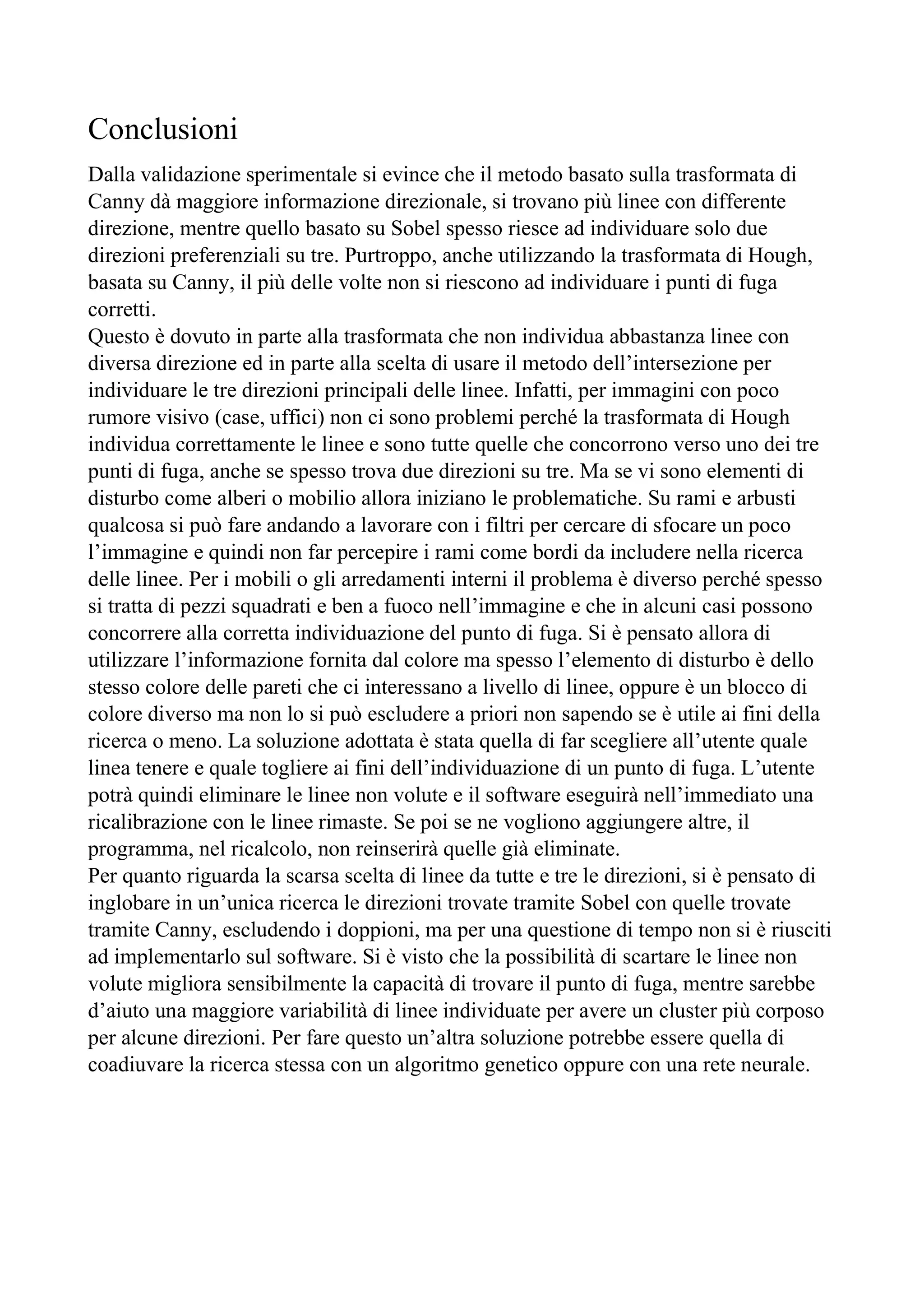 Conclusioni
Dalla validazione sperimentale si evince che il metodo basato sulla trasformata di
Canny dà maggiore informazione direzionale, si trovano più linee con differente
direzione, mentre quello basato su Sobel spesso riesce ad individuare solo due
direzioni preferenziali su tre. Purtroppo, anche utilizzando la trasformata di Hough,
basata su Canny, il più delle volte non si riescono ad individuare i punti di fuga
corretti.
Questo è dovuto in parte alla trasformata che non individua abbastanza linee con
diversa direzione ed in parte alla scelta di usare il metodo dell’intersezione per
individuare le tre direzioni principali delle linee. Infatti, per immagini con poco
rumore visivo (case, uffici) non ci sono problemi perché la trasformata di Hough
individua correttamente le linee e sono tutte quelle che concorrono verso uno dei tre
punti di fuga, anche se spesso trova due direzioni su tre. Ma se vi sono elementi di
disturbo come alberi o mobilio allora iniziano le problematiche. Su rami e arbusti
qualcosa si può fare andando a lavorare con i filtri per cercare di sfocare un poco
l’immagine e quindi non far percepire i rami come bordi da includere nella ricerca
delle linee. Per i mobili o gli arredamenti interni il problema è diverso perché spesso
si tratta di pezzi squadrati e ben a fuoco nell’immagine e che in alcuni casi possono
concorrere alla corretta individuazione del punto di fuga. Si è pensato allora di
utilizzare l’informazione fornita dal colore ma spesso l’elemento di disturbo è dello
stesso colore delle pareti che ci interessano a livello di linee, oppure è un blocco di
colore diverso ma non lo si può escludere a priori non sapendo se è utile ai fini della
ricerca o meno. La soluzione adottata è stata quella di far scegliere all’utente quale
linea tenere e quale togliere ai fini dell’individuazione di un punto di fuga. L’utente
potrà quindi eliminare le linee non volute e il software eseguirà nell’immediato una
ricalibrazione con le linee rimaste. Se poi se ne vogliono aggiungere altre, il
programma, nel ricalcolo, non reinserirà quelle già eliminate.
Per quanto riguarda la scarsa scelta di linee da tutte e tre le direzioni, si è pensato di
inglobare in un’unica ricerca le direzioni trovate tramite Sobel con quelle trovate
tramite Canny, escludendo i doppioni, ma per una questione di tempo non si è riusciti
ad implementarlo sul software. Si è visto che la possibilità di scartare le linee non
volute migliora sensibilmente la capacità di trovare il punto di fuga, mentre sarebbe
d’aiuto una maggiore variabilità di linee individuate per avere un cluster più corposo
per alcune direzioni. Per fare questo un’altra soluzione potrebbe essere quella di
coadiuvare la ricerca stessa con un algoritmo genetico oppure con una rete neurale.
 