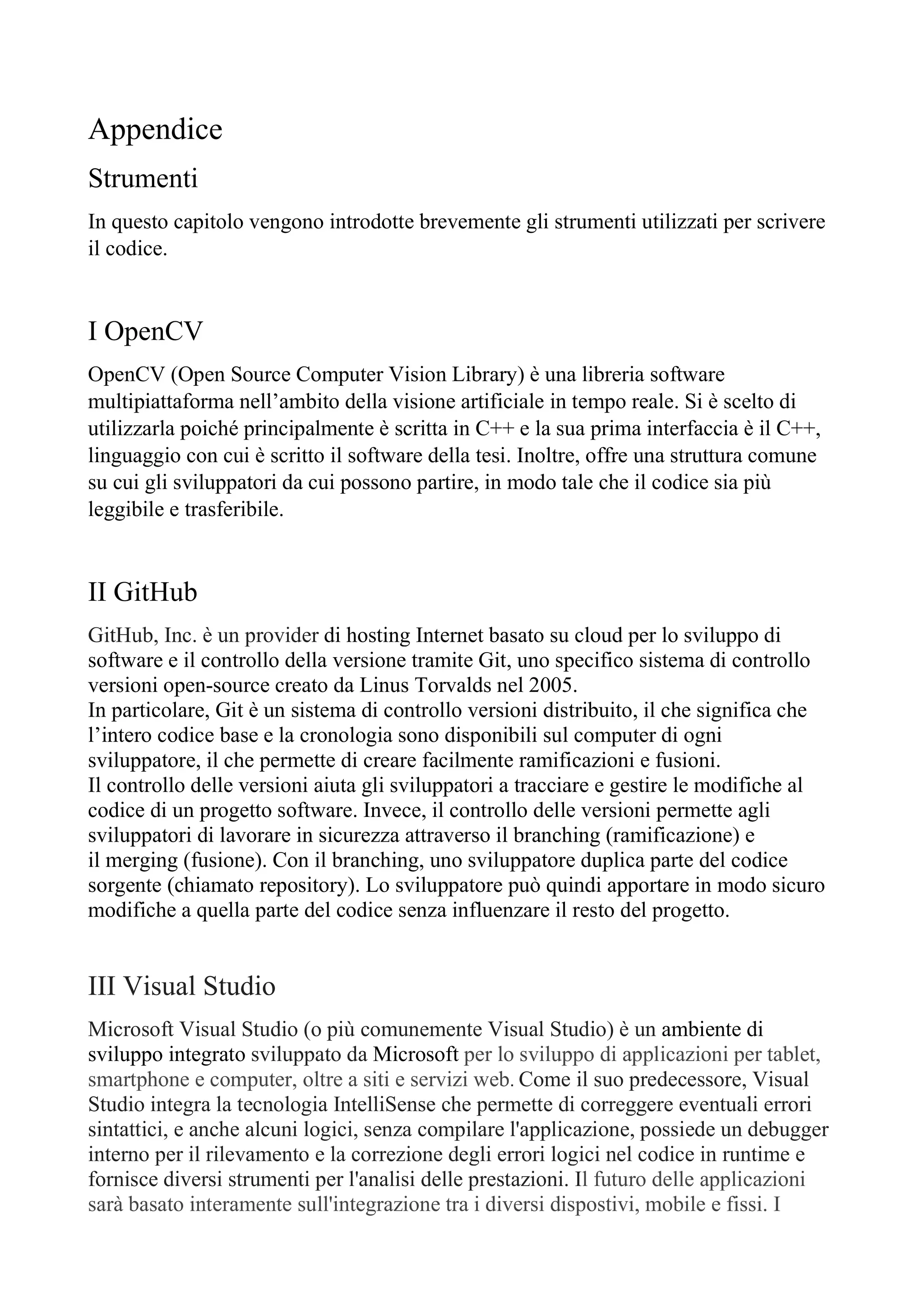 Appendice
Strumenti
In questo capitolo vengono introdotte brevemente gli strumenti utilizzati per scrivere
il codice.
I OpenCV
OpenCV (Open Source Computer Vision Library) è una libreria software
multipiattaforma nell’ambito della visione artificiale in tempo reale. Si è scelto di
utilizzarla poiché principalmente è scritta in C++ e la sua prima interfaccia è il C++,
linguaggio con cui è scritto il software della tesi. Inoltre, offre una struttura comune
su cui gli sviluppatori da cui possono partire, in modo tale che il codice sia più
leggibile e trasferibile.
II GitHub
GitHub, Inc. è un provider di hosting Internet basato su cloud per lo sviluppo di
software e il controllo della versione tramite Git, uno specifico sistema di controllo
versioni open-source creato da Linus Torvalds nel 2005.
In particolare, Git è un sistema di controllo versioni distribuito, il che significa che
l’intero codice base e la cronologia sono disponibili sul computer di ogni
sviluppatore, il che permette di creare facilmente ramificazioni e fusioni.
Il controllo delle versioni aiuta gli sviluppatori a tracciare e gestire le modifiche al
codice di un progetto software. Invece, il controllo delle versioni permette agli
sviluppatori di lavorare in sicurezza attraverso il branching (ramificazione) e
il merging (fusione). Con il branching, uno sviluppatore duplica parte del codice
sorgente (chiamato repository). Lo sviluppatore può quindi apportare in modo sicuro
modifiche a quella parte del codice senza influenzare il resto del progetto.
III Visual Studio
Microsoft Visual Studio (o più comunemente Visual Studio) è un ambiente di
sviluppo integrato sviluppato da Microsoft per lo sviluppo di applicazioni per tablet,
smartphone e computer, oltre a siti e servizi web. Come il suo predecessore, Visual
Studio integra la tecnologia IntelliSense che permette di correggere eventuali errori
sintattici, e anche alcuni logici, senza compilare l'applicazione, possiede un debugger
interno per il rilevamento e la correzione degli errori logici nel codice in runtime e
fornisce diversi strumenti per l'analisi delle prestazioni. Il futuro delle applicazioni
sarà basato interamente sull'integrazione tra i diversi dispostivi, mobile e fissi. I
 