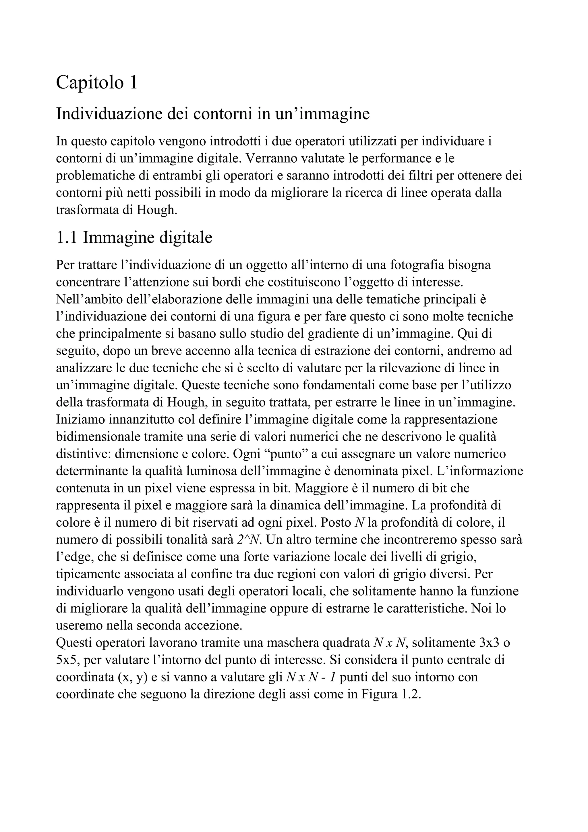 Capitolo 1
Individuazione dei contorni in un’immagine
In questo capitolo vengono introdotti i due operatori utilizzati per individuare i
contorni di un’immagine digitale. Verranno valutate le performance e le
problematiche di entrambi gli operatori e saranno introdotti dei filtri per ottenere dei
contorni più netti possibili in modo da migliorare la ricerca di linee operata dalla
trasformata di Hough.
1.1 Immagine digitale
Per trattare l’individuazione di un oggetto all’interno di una fotografia bisogna
concentrare l’attenzione sui bordi che costituiscono l’oggetto di interesse.
Nell’ambito dell’elaborazione delle immagini una delle tematiche principali è
l’individuazione dei contorni di una figura e per fare questo ci sono molte tecniche
che principalmente si basano sullo studio del gradiente di un’immagine. Qui di
seguito, dopo un breve accenno alla tecnica di estrazione dei contorni, andremo ad
analizzare le due tecniche che si è scelto di valutare per la rilevazione di linee in
un’immagine digitale. Queste tecniche sono fondamentali come base per l’utilizzo
della trasformata di Hough, in seguito trattata, per estrarre le linee in un’immagine.
Iniziamo innanzitutto col definire l’immagine digitale come la rappresentazione
bidimensionale tramite una serie di valori numerici che ne descrivono le qualità
distintive: dimensione e colore. Ogni “punto” a cui assegnare un valore numerico
determinante la qualità luminosa dell’immagine è denominata pixel. L’informazione
contenuta in un pixel viene espressa in bit. Maggiore è il numero di bit che
rappresenta il pixel e maggiore sarà la dinamica dell’immagine. La profondità di
colore è il numero di bit riservati ad ogni pixel. Posto N la profondità di colore, il
numero di possibili tonalità sarà 2^N. Un altro termine che incontreremo spesso sarà
l’edge, che si definisce come una forte variazione locale dei livelli di grigio,
tipicamente associata al confine tra due regioni con valori di grigio diversi. Per
individuarlo vengono usati degli operatori locali, che solitamente hanno la funzione
di migliorare la qualità dell’immagine oppure di estrarne le caratteristiche. Noi lo
useremo nella seconda accezione.
Questi operatori lavorano tramite una maschera quadrata N x N, solitamente 3x3 o
5x5, per valutare l’intorno del punto di interesse. Si considera il punto centrale di
coordinata (x, y) e si vanno a valutare gli N x N - 1 punti del suo intorno con
coordinate che seguono la direzione degli assi come in Figura 1.2.
 