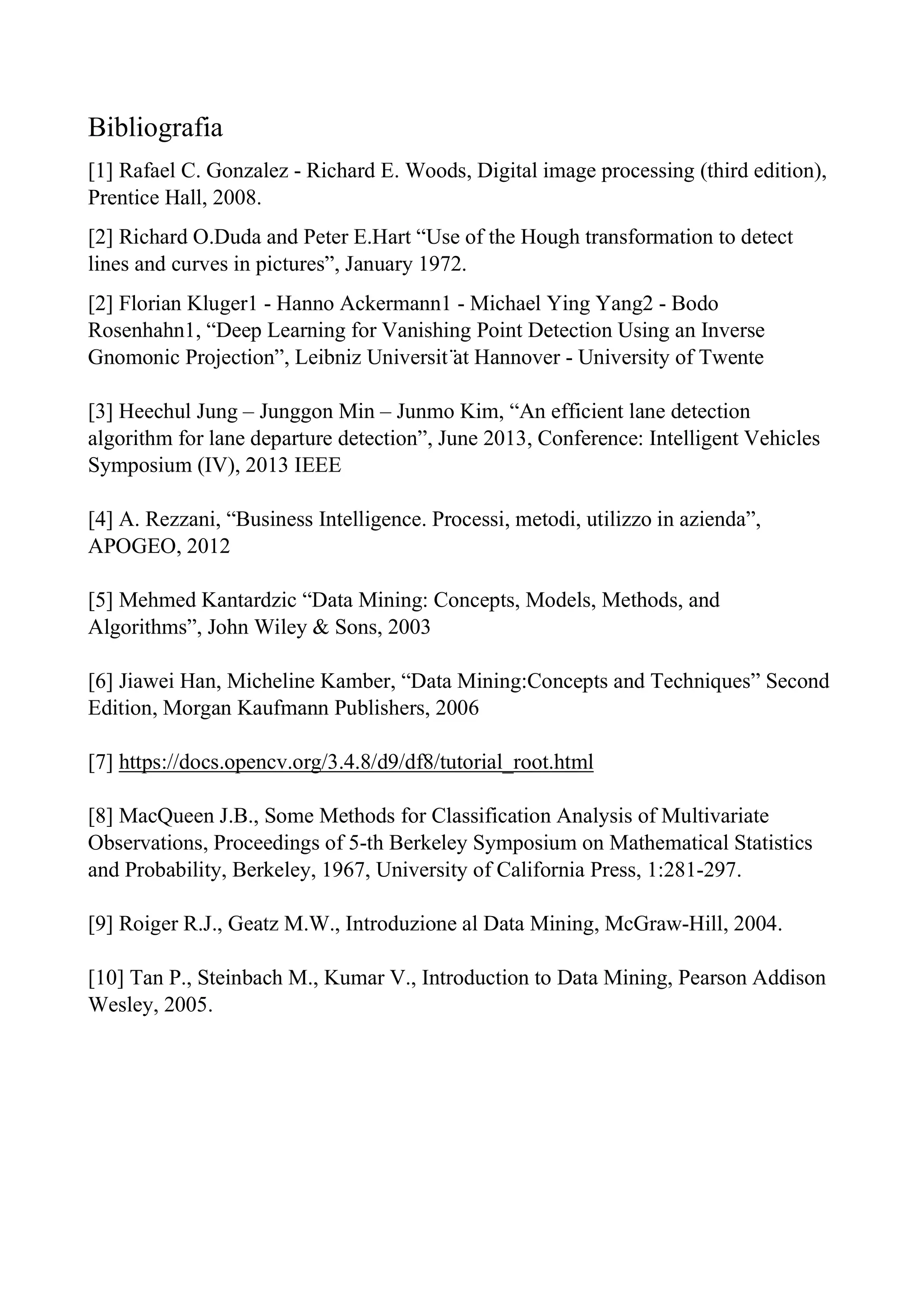 Bibliografia
[1] Rafael C. Gonzalez - Richard E. Woods, Digital image processing (third edition),
Prentice Hall, 2008.
[2] Richard O.Duda and Peter E.Hart “Use of the Hough transformation to detect
lines and curves in pictures”, January 1972.
[2] Florian Kluger1 - Hanno Ackermann1 - Michael Ying Yang2 - Bodo
Rosenhahn1, “Deep Learning for Vanishing Point Detection Using an Inverse
Gnomonic Projection”, Leibniz Universit ̈at Hannover - University of Twente
[3] Heechul Jung – Junggon Min – Junmo Kim, “An efficient lane detection
algorithm for lane departure detection”, June 2013, Conference: Intelligent Vehicles
Symposium (IV), 2013 IEEE
[4] A. Rezzani, “Business Intelligence. Processi, metodi, utilizzo in azienda”,
APOGEO, 2012
[5] Mehmed Kantardzic “Data Mining: Concepts, Models, Methods, and
Algorithms”, John Wiley & Sons, 2003
[6] Jiawei Han, Micheline Kamber, “Data Mining:Concepts and Techniques” Second
Edition, Morgan Kaufmann Publishers, 2006
[7] https://docs.opencv.org/3.4.8/d9/df8/tutorial_root.html
[8] MacQueen J.B., Some Methods for Classification Analysis of Multivariate
Observations, Proceedings of 5-th Berkeley Symposium on Mathematical Statistics
and Probability, Berkeley, 1967, University of California Press, 1:281-297.
[9] Roiger R.J., Geatz M.W., Introduzione al Data Mining, McGraw-Hill, 2004.
[10] Tan P., Steinbach M., Kumar V., Introduction to Data Mining, Pearson Addison
Wesley, 2005.
 
