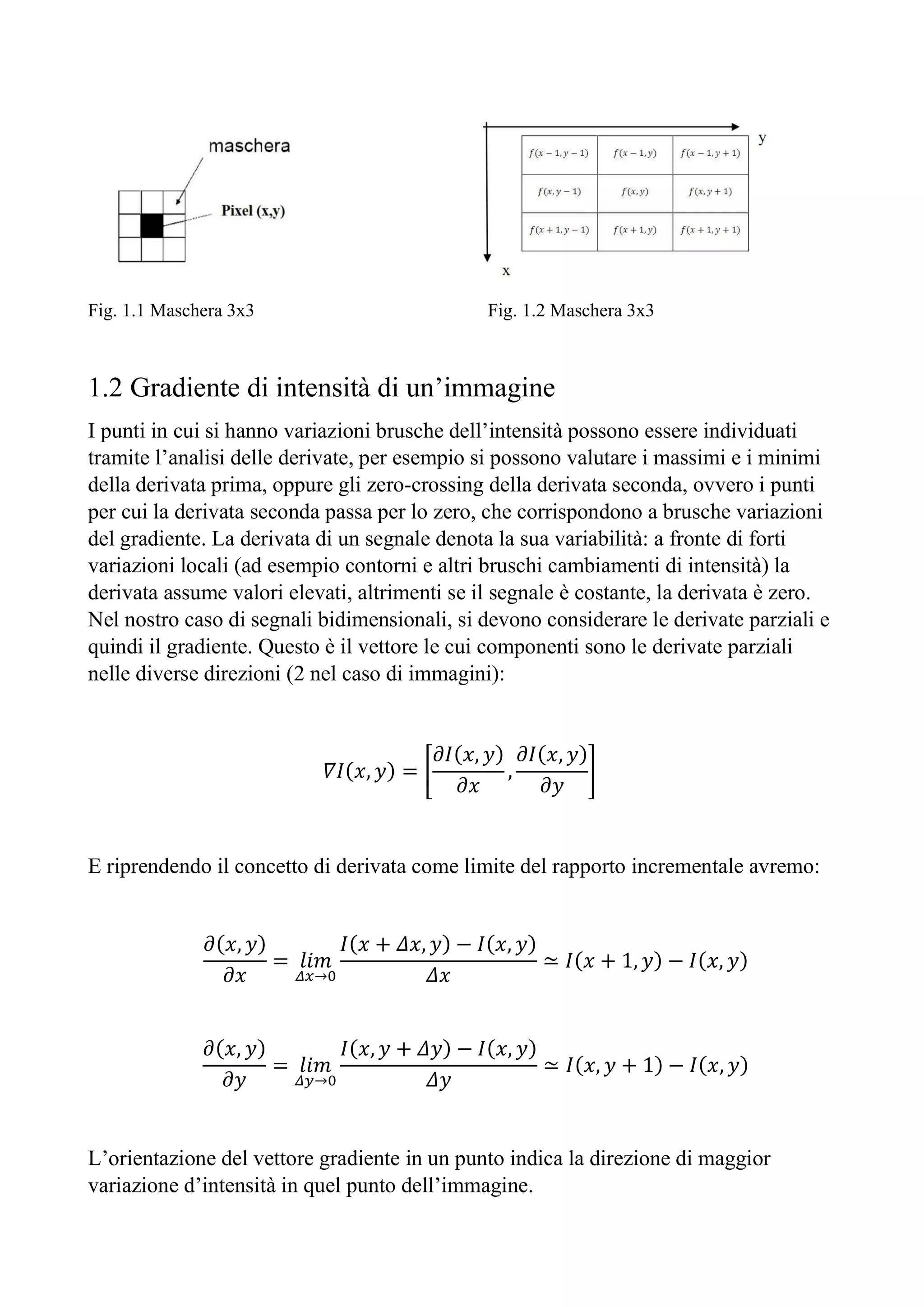 Fig. 1.1 Maschera 3x3 Fig. 1.2 Maschera 3x3
1.2 Gradiente di intensità di un’immagine
I punti in cui si hanno variazioni brusche dell’intensità possono essere individuati
tramite l’analisi delle derivate, per esempio si possono valutare i massimi e i minimi
della derivata prima, oppure gli zero-crossing della derivata seconda, ovvero i punti
per cui la derivata seconda passa per lo zero, che corrispondono a brusche variazioni
del gradiente. La derivata di un segnale denota la sua variabilità: a fronte di forti
variazioni locali (ad esempio contorni e altri bruschi cambiamenti di intensità) la
derivata assume valori elevati, altrimenti se il segnale è costante, la derivata è zero.
Nel nostro caso di segnali bidimensionali, si devono considerare le derivate parziali e
quindi il gradiente. Questo è il vettore le cui componenti sono le derivate parziali
nelle diverse direzioni (2 nel caso di immagini):
𝛻𝐼(𝑥, 𝑦) =
𝜕𝐼(𝑥, 𝑦)
𝜕𝑥
,
𝜕𝐼(𝑥, 𝑦)
𝜕𝑦
E riprendendo il concetto di derivata come limite del rapporto incrementale avremo:
𝜕(𝑥, 𝑦)
𝜕𝑥
= 𝑙𝑖𝑚
→
𝐼(𝑥 + 𝛥𝑥, 𝑦) − 𝐼(𝑥, 𝑦)
𝛥𝑥
≃ 𝐼(𝑥 + 1, 𝑦) − 𝐼(𝑥, 𝑦)
𝜕(𝑥, 𝑦)
𝜕𝑦
= 𝑙𝑖𝑚
→
𝐼(𝑥, 𝑦 + 𝛥𝑦) − 𝐼(𝑥, 𝑦)
𝛥𝑦
≃ 𝐼(𝑥, 𝑦 + 1) − 𝐼(𝑥, 𝑦)
L’orientazione del vettore gradiente in un punto indica la direzione di maggior
variazione d’intensità in quel punto dell’immagine.
 