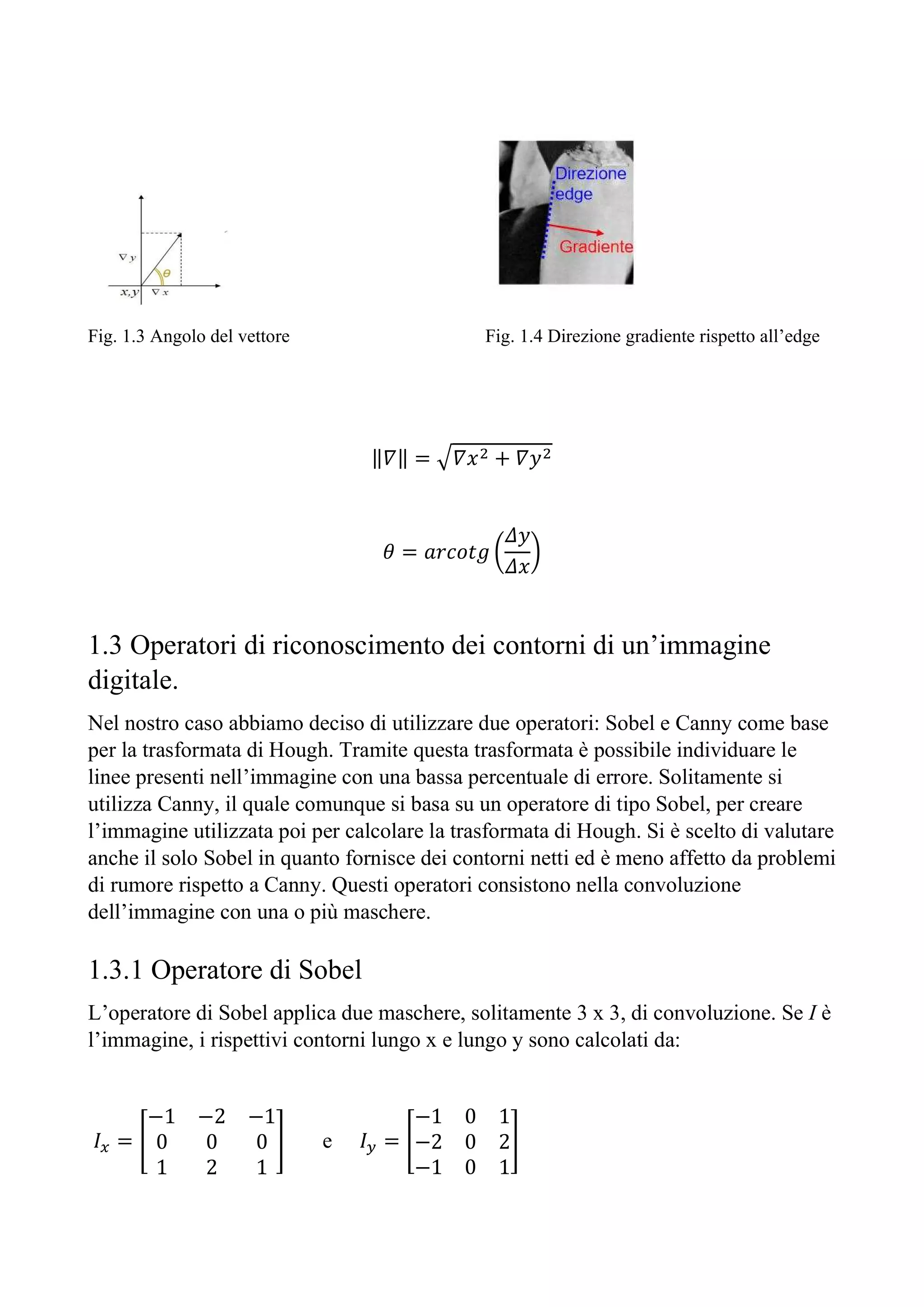 Fig. 1.3 Angolo del vettore Fig. 1.4 Direzione gradiente rispetto all’edge
‖𝛻‖ = 𝛻𝑥 + 𝛻𝑦
𝜃 = 𝑎𝑟𝑐𝑜𝑡𝑔
𝛥𝑦
𝛥𝑥
1.3 Operatori di riconoscimento dei contorni di un’immagine
digitale.
Nel nostro caso abbiamo deciso di utilizzare due operatori: Sobel e Canny come base
per la trasformata di Hough. Tramite questa trasformata è possibile individuare le
linee presenti nell’immagine con una bassa percentuale di errore. Solitamente si
utilizza Canny, il quale comunque si basa su un operatore di tipo Sobel, per creare
l’immagine utilizzata poi per calcolare la trasformata di Hough. Si è scelto di valutare
anche il solo Sobel in quanto fornisce dei contorni netti ed è meno affetto da problemi
di rumore rispetto a Canny. Questi operatori consistono nella convoluzione
dell’immagine con una o più maschere.
1.3.1 Operatore di Sobel
L’operatore di Sobel applica due maschere, solitamente 3 x 3, di convoluzione. Se I è
l’immagine, i rispettivi contorni lungo x e lungo y sono calcolati da:
𝐼 =
−1 −2 −1
0 0 0
1 2 1
e 𝐼 =
−1 0 1
−2 0 2
−1 0 1
 