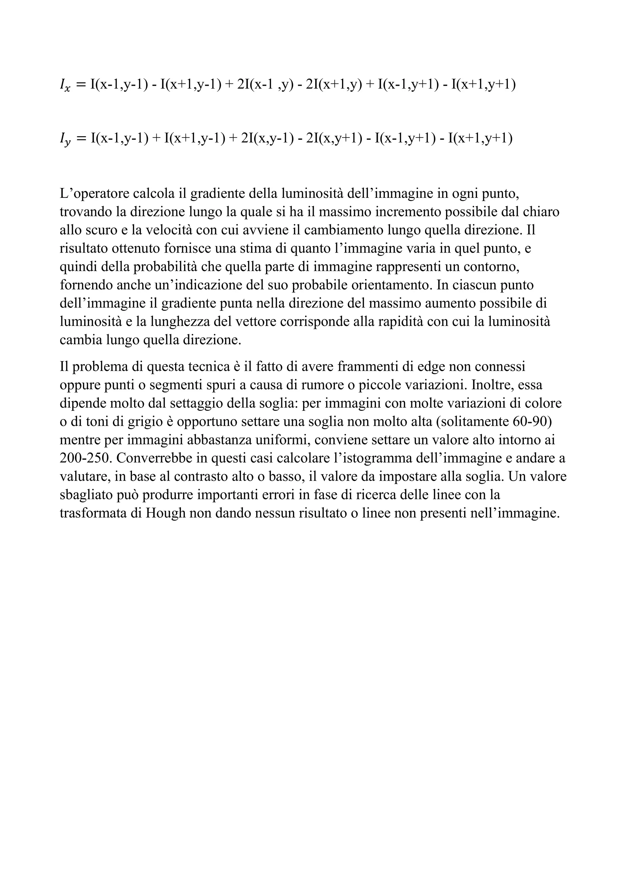 𝐼 = I(x-1,y-1) - I(x+1,y-1) + 2I(x-1 ,y) - 2I(x+1,y) + I(x-1,y+1) - I(x+1,y+1)
𝐼 = I(x-1,y-1) + I(x+1,y-1) + 2I(x,y-1) - 2I(x,y+1) - I(x-1,y+1) - I(x+1,y+1)
L’operatore calcola il gradiente della luminosità dell’immagine in ogni punto,
trovando la direzione lungo la quale si ha il massimo incremento possibile dal chiaro
allo scuro e la velocità con cui avviene il cambiamento lungo quella direzione. Il
risultato ottenuto fornisce una stima di quanto l’immagine varia in quel punto, e
quindi della probabilità che quella parte di immagine rappresenti un contorno,
fornendo anche un’indicazione del suo probabile orientamento. In ciascun punto
dell’immagine il gradiente punta nella direzione del massimo aumento possibile di
luminosità e la lunghezza del vettore corrisponde alla rapidità con cui la luminosità
cambia lungo quella direzione.
Il problema di questa tecnica è il fatto di avere frammenti di edge non connessi
oppure punti o segmenti spuri a causa di rumore o piccole variazioni. Inoltre, essa
dipende molto dal settaggio della soglia: per immagini con molte variazioni di colore
o di toni di grigio è opportuno settare una soglia non molto alta (solitamente 60-90)
mentre per immagini abbastanza uniformi, conviene settare un valore alto intorno ai
200-250. Converrebbe in questi casi calcolare l’istogramma dell’immagine e andare a
valutare, in base al contrasto alto o basso, il valore da impostare alla soglia. Un valore
sbagliato può produrre importanti errori in fase di ricerca delle linee con la
trasformata di Hough non dando nessun risultato o linee non presenti nell’immagine.
 