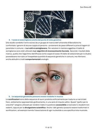 Sun Elena 4E
11 di 12
4. I sosia si assomigliano anche dal punto di vista genetico
Uno studio condotto l’anno scorso da un gruppo di ricerca dell’università di Barcellona ha
confrontato i genomi di alcune coppie di persone – provenienti da paesi differenti e prive di legami di
parentela in comune – i cui volti si somigliavano. Per valutare in maniera oggettiva il livello di
somiglianza sono stati utilizzati degli algoritmi di riconoscimento facciale. Secondo i risultati della
ricerca, quelle che l’algoritmo identificava come coppie di sosia (16 delle 32 selezionate per lo studio)
possedevano non solo un’inaspettata quantità di sequenze genetiche in comune, ma riferivano
anche abitudini e tratti comportamentali analoghi.
5. Le sequenze genetiche possono essere tradotte in musica
Le sonificazioni sono delle sequenze di suoni prodotte artificialmente per tradurre un set di dati
fisici, solitamente rappresentato graficamente, in una serie di impulsi uditivi. Questi “grafici per le
orecchie” vengono utilizzati per rendere il dato in questione accessibile a ricercatori o studenti non
vedenti, oppure per la divulgazione scientifica. Anche i dati genetici possono essere trasformati in
sonificazioni, ad esempio tramite l’associazione di ogni nucleotide a una specifica nota musicale.
 