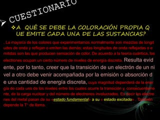 A QUÉ SE DEBE LA COLORACIÓN PROPIA Q
UE EMITE CADA UNA DE LAS SUSTANCIAS?
. La mayoría de los colores que experimentamos normalmente son mezclas de longit
udes de onda y reflejan o emiten las demás; estas longitudes de onda reflejadas o e
mitidas son las que producen sensación de color. De acuerdo a la teoría cuántica, los
electrones ocupan un cierto número de niveles de energía discreta. Resulta evid
ente, por lo tanto, creer que la transición de un electrón de un ni
vel a otro debe venir acompañada por la emisión o absorción d
e una cantidad de energía discreta, cuya magnitud dependerá de la ener
gía de cada uno de los niveles entre los cuales ocurre la transición y, consecuenteme
nte, de la carga nuclear y del número de electrones involucrados. Es decir los electro
nes del metal pasan de su «estado fundamental» a su « estado excitado» . También
depende la T° de llama.
 