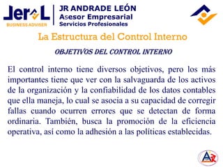 El control interno tiene diversos objetivos, pero los más
importantes tiene que ver con la salvaguarda de los activos
de la organización y la confiabilidad de los datos contables
que ella maneja, lo cual se asocia a su capacidad de corregir
fallas cuando ocurren errores que se detectan de forma
ordinaria. También, busca la promoción de la eficiencia
operativa, así como la adhesión a las políticas establecidas.
OBJETIVOS DEL Control Interno
La Estructura del Control Interno
JR ANDRADE LEÓN
Asesor Empresarial
Servicios Profesionales
 