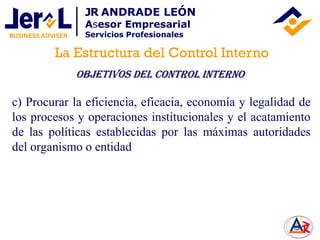 c) Procurar la eficiencia, eficacia, economía y legalidad de
los procesos y operaciones institucionales y el acatamiento
de las políticas establecidas por las máximas autoridades
del organismo o entidad
La Estructura del Control Interno
JR ANDRADE LEÓN
Asesor Empresarial
Servicios Profesionales
OBJETIVOS DEL Control Interno
 