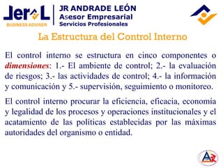 El control interno se estructura en cinco componentes o
dimensiones: 1.- El ambiente de control; 2.- la evaluación
de riesgos; 3.- las actividades de control; 4.- la información
y comunicación y 5.- supervisión, seguimiento o monitoreo.
El control interno procurar la eficiencia, eficacia, economía
y legalidad de los procesos y operaciones institucionales y el
acatamiento de las políticas establecidas por las máximas
autoridades del organismo o entidad.
La Estructura del Control Interno
JR ANDRADE LEÓN
Asesor Empresarial
Servicios Profesionales
 