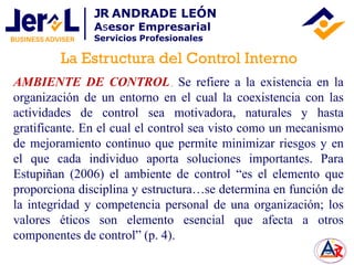 AMBIENTE DE CONTROL. Se refiere a la existencia en la
organización de un entorno en el cual la coexistencia con las
actividades de control sea motivadora, naturales y hasta
gratificante. En el cual el control sea visto como un mecanismo
de mejoramiento continuo que permite minimizar riesgos y en
el que cada individuo aporta soluciones importantes. Para
Estupiñan (2006) el ambiente de control “es el elemento que
proporciona disciplina y estructura…se determina en función de
la integridad y competencia personal de una organización; los
valores éticos son elemento esencial que afecta a otros
componentes de control” (p. 4).
La Estructura del Control Interno
JR ANDRADE LEÓN
Asesor Empresarial
Servicios Profesionales
 