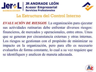 EVALUACIÓN DE RIESGOS. La organización para ejecutar
sus actividades rutinarias debe enfrentar diversos riesgos:
financieros, de mercados y operacionales, entre otros. Unos
que se generan por circunstancia externas y otras internas.
Los riesgos se gestionan con el propósito de minimizar su
impacto en la organización, pero para ello es necesario
evaluarlos de forma constante, lo cual a su vez requiere que
se identifiquen y analicen de maneta adecuada.
La Estructura del Control Interno
JR ANDRADE LEÓN
Asesor Empresarial
Servicios Profesionales
 