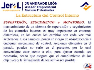 SUPERVISIÓN, SEGUIMIENTO o MONITOREO. El
mantenimiento de un sistema de supervisión y seguimientos
de los controles internos es muy importante en entornos
dinámicos, en los cuales los cambios son cada vez más
acelerados. Esos cambios, ponen en riesgo de obsolescencia a
cualquier mecanismo de control. Acciones eficientes en el
pasado, pueden no serlo en el presente, por lo cual
conveniente estar atento a ello, para ajustar cuando sea
necesario, hecho que asegura que el cumplimiento de los
objetivos y la salvaguarda de los activo sea posible
La Estructura del Control Interno
JR ANDRADE LEÓN
Asesor Empresarial
Servicios Profesionales
 