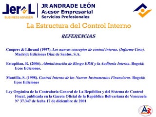 Coopers & Librand (1997). Los nuevos conceptos de control interno. (Informe Coso).
Madrid: Ediciones Díaz de Santos, S.A.
Estupiñan, R. (2006). Administración de Riesgo ERM y la Auditoría Interna. Bogotá:
Ecoe Ediciones.
Mantilla, S. (1998). Control Interno de los Nuevos Instrumentos Financieros. Bogotá:
Ecoe Ediciones
Ley Orgánica de la Contraloría General de La República y del Sistema de Control
Fiscal, publicada en la Gaceta Oficial de la República Bolivariana de Venezuela
Nº 37.347 de fecha 17 de diciembre de 2001
La Estructura del Control Interno
JR ANDRADE LEÓN
Asesor Empresarial
Servicios Profesionales
Referencias
 