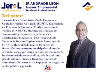 Del autor:
JR ANDRADE LEÓN
Asesor Empresarial
Servicios Profesionales
Licenciado en Administración de Empresa y
Contador Público Colegiado (UJMV). Especialista
en Finanzas de Empresa (USM) y en Gerencia
Pública (UNIMET). Maestría en Gerencia de
Empresarial y Especialista en Moneda e
Instituciones Financiera (UCV-Pendiente de
Trabajo de Grado). Diplomado en Investigación
(UPEL). Ha realizado más de 60 cursos de
formación Fue contralor municipal en el estado
Miranda, cargo que ocupó por más de seis años. Se
ha desempeñado como auditor, jefe de auditoría,
jefe de administración y finanzas, director de
administración, entre otros importantes cargos, del
sector público y privado.
 