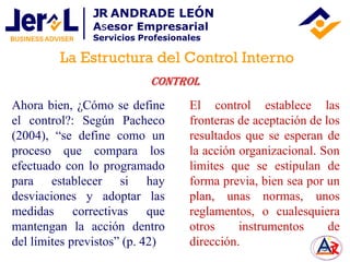 Ahora bien, ¿Cómo se define
el control?: Según Pacheco
(2004), “se define como un
proceso que compara los
efectuado con lo programado
para establecer si hay
desviaciones y adoptar las
medidas correctivas que
mantengan la acción dentro
del límites previstos” (p. 42)
Control
El control establece las
fronteras de aceptación de los
resultados que se esperan de
la acción organizacional. Son
limites que se estipulan de
forma previa, bien sea por un
plan, unas normas, unos
reglamentos, o cualesquiera
otros instrumentos de
dirección.
La Estructura del Control Interno
JR ANDRADE LEÓN
Asesor Empresarial
Servicios Profesionales
 