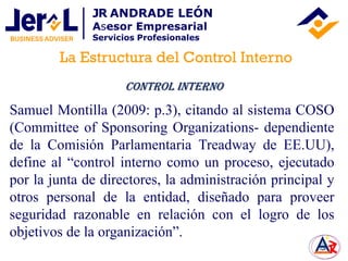 Samuel Montilla (2009: p.3), citando al sistema COSO
(Committee of Sponsoring Organizations- dependiente
de la Comisión Parlamentaria Treadway de EE.UU),
define al “control interno como un proceso, ejecutado
por la junta de directores, la administración principal y
otros personal de la entidad, diseñado para proveer
seguridad razonable en relación con el logro de los
objetivos de la organización”.
Control Interno
La Estructura del Control Interno
JR ANDRADE LEÓN
Asesor Empresarial
Servicios Profesionales
 