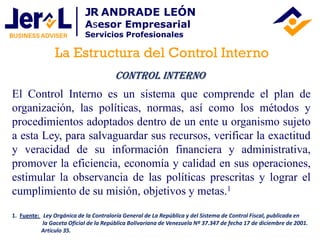 El Control Interno es un sistema que comprende el plan de
organización, las políticas, normas, así como los métodos y
procedimientos adoptados dentro de un ente u organismo sujeto
a esta Ley, para salvaguardar sus recursos, verificar la exactitud
y veracidad de su información financiera y administrativa,
promover la eficiencia, economía y calidad en sus operaciones,
estimular la observancia de las políticas prescritas y lograr el
cumplimiento de su misión, objetivos y metas.1
Control Interno
1. Fuente: Ley Orgánica de la Contraloría General de La República y del Sistema de Control Fiscal, publicada en
la Gaceta Oficial de la República Bolivariana de Venezuela Nº 37.347 de fecha 17 de diciembre de 2001.
Artículo 35.
La Estructura del Control Interno
JR ANDRADE LEÓN
Asesor Empresarial
Servicios Profesionales
 