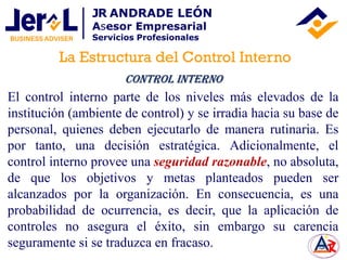 El control interno parte de los niveles más elevados de la
institución (ambiente de control) y se irradia hacia su base de
personal, quienes deben ejecutarlo de manera rutinaria. Es
por tanto, una decisión estratégica. Adicionalmente, el
control interno provee una seguridad razonable, no absoluta,
de que los objetivos y metas planteados pueden ser
alcanzados por la organización. En consecuencia, es una
probabilidad de ocurrencia, es decir, que la aplicación de
controles no asegura el éxito, sin embargo su carencia
seguramente si se traduzca en fracaso.
Control Interno
La Estructura del Control Interno
JR ANDRADE LEÓN
Asesor Empresarial
Servicios Profesionales
 