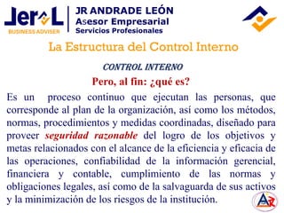 Es un proceso continuo que ejecutan las personas, que
corresponde al plan de la organización, así como los métodos,
normas, procedimientos y medidas coordinadas, diseñado para
proveer seguridad razonable del logro de los objetivos y
metas relacionados con el alcance de la eficiencia y eficacia de
las operaciones, confiabilidad de la información gerencial,
financiera y contable, cumplimiento de las normas y
obligaciones legales, así como de la salvaguarda de sus activos
y la minimización de los riesgos de la institución.
Control Interno
Pero, al fin: ¿qué es?
La Estructura del Control Interno
JR ANDRADE LEÓN
Asesor Empresarial
Servicios Profesionales
 
