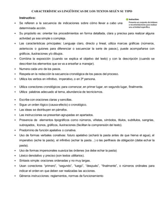 CARACTERÍSTICAS LINGÜÍSTICAS DE LOS TEXTOS SEGÚN SU TIPO
Instructivo:
 Se refieren a la secuencia de indicaciones sobre cómo llevar a cabo una
determinada acción.
 Su propósito es: orientar los procedimientos en forma detallada, clara y precisa para realizar alguna
actividad ya sea simple o compleja.
 Las características principales: Lenguaje claro, directo y lineal, utiliza marcas gráficas (números,
asteriscos o guiones para diferenciar o secuenciar la serie de pasos), puede acompañarse con
gráficos, ilustraciones y/o dibujos.
 Combina la exposición (cuando se explica el objetivo del texto) y con la descripción (cuando se
describen los elementos que se va a enseñar a manejar).
 Numera cada uno de los pasos.
 Respeta en la redacción la secuencia cronológica de los pasos del proceso.
 Utiliza los verbos en infinitivo, imperativo, o en 3ª persona.
 Utiliza conectores cronológicos: para comenzar, en primer lugar, en segundo lugar, finalmente.
 Utiliza palabras adecuado al tema, abundancia de tecnicismos.
 Escribe con oraciones claras y sencillas.
 Sigue un orden lógico (causa-efecto) o cronológico.
 Las ideas se distribuyen en párrafos.
 Las instrucciones se presentan agrupadas en apartados.
 Presencia de elementos tipográficos como números, viñetas, símbolos, títulos, subtítulos, sangrías,
subrayados, Iconos, gráficos, ilustraciones (facilitan la comprensión del texto).
 Predominio de función apelativa o conativa.
 Uso de formas verbales conativas: futuro apelativo (echará la pasta antes de que hierva el agua), el
imperativo (eche la pasta), el infinitivo (echar la pasta…) o las perífrasis de obligación (debe echar la
pasta).
 Uso de formas impersonales suaviza las órdenes (se debe echar la pasta)
 Léxico denotativo y preciso (son textos utilitarios).
 Sintaxis simple: oraciones ordenadas y no muy largas.
 Usan conectores “primero”, “segundo”, “luego”, “después”, “finalmente”, o números ordinales para
indicar el orden en que deben ser realizadas las acciones.
 Géneros instrucciones: reglamentos, normas de funcionamiento
 