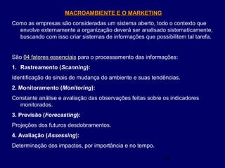 12
MACROAMBIENTE E O MARKETINGMACROAMBIENTE E O MARKETING
Como as empresas são consideradas um sistema aberto, todo o contexto que
envolve externamente a organização deverá ser analisado sistematicamente,
buscando com isso criar sistemas de informações que possibilitem tal tarefa.
São 04 fatores essenciais04 fatores essenciais para o processamento das informações:
1. Rastreamento (Scanning):
Identificação de sinais de mudança do ambiente e suas tendências.
2. Monitoramento (Monitoring):
Constante análise e avaliação das observações feitas sobre os indicadores
monitorados.
3. Previsão (Forecasting):
Projeções dos futuros desdobramentos.
4. Avaliação (Assessing):
Determinação dos impactos, por importância e no tempo.
 