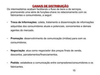 15
CANAIS DE DISTRIBUIÇÃOCANAIS DE DISTRIBUIÇÃO
Os intermediários acabam facilitando o fluxo de bens e de serviços,
promovendo uma série de funções-chave no relacionamento com os
fabricantes e consumidores, a seguir:
- Troca de Informações: coleta, tratamento e disseminação de informações
adquiridas dos consumidores atuais e potenciais, concorrentes e demais
agentes do mercado.
- Promoção: desenvolvimento de comunicação (mídias) para com os
consumidores.
- Negociação: atua como negociador dos preços finais de venda,
descontos, parcelamentos/financiamentos.
- Pedido: estabelece a comunicação entre compradores/consumidores e os
fabricantes.
 