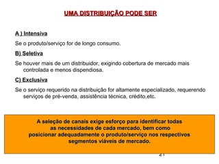 21
UMA DISTRIBUIÇÃO PODE SERUMA DISTRIBUIÇÃO PODE SER
A ) Intensiva
Se o produto/serviço for de longo consumo.
B) Seletiva
Se houver mais de um distribuidor, exigindo cobertura de mercado mais
controlada e menos dispendiosa.
C) Exclusiva
Se o serviço requerido na distribuição for altamente especializado, requerendo
serviços de pré-venda, assistência técnica, crédito,etc.
A seleção de canais exige esforço para identificar todasA seleção de canais exige esforço para identificar todas
as necessidades de cada mercado, bem comoas necessidades de cada mercado, bem como
posicionar adequadamente o produto/serviço nos respectivosposicionar adequadamente o produto/serviço nos respectivos
segmentos viáveis de mercado.segmentos viáveis de mercado.
 