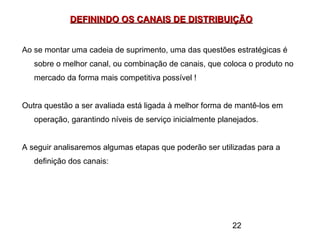 22
DEFININDO OS CANAIS DE DISTRIBUIÇÃODEFININDO OS CANAIS DE DISTRIBUIÇÃO
Ao se montar uma cadeia de suprimento, uma das questões estratégicas é
sobre o melhor canal, ou combinação de canais, que coloca o produto no
mercado da forma mais competitiva possível !
Outra questão a ser avaliada está ligada à melhor forma de mantê-los em
operação, garantindo níveis de serviço inicialmente planejados.
A seguir analisaremos algumas etapas que poderão ser utilizadas para a
definição dos canais:
 