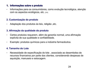 24
1.1. Informações sobre o produtoInformações sobre o produto
- Informações para os consumidores, como evolução tecnológica, atenção
com os aspectos ecológicos, etc. (V4)
2. Customização do produto
- Adaptação dos produtos às leis, religião ,etc.
3. Afirmação da qualidade do produto
- Certos produtos requerem, além da garantia normal, uma afirmação
explícita de sua qualidade e confiabilidade.
- Exemplo: produtos químicos para a indústria farmacêutica.
4. Tamanho do Lote
- Necessidade de especificação do lote , associada ao desembolso de
recursos financeiros por parte dos clientes, considerando despesas de
aquisição, manuseio e estocagem.
 