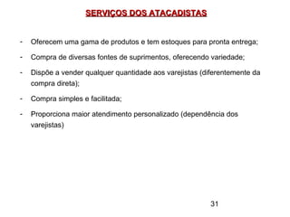 31
SERVIÇOS DOS ATACADISTASSERVIÇOS DOS ATACADISTAS
- Oferecem uma gama de produtos e tem estoques para pronta entrega;
- Compra de diversas fontes de suprimentos, oferecendo variedade;
- Dispõe a vender qualquer quantidade aos varejistas (diferentemente da
compra direta);
- Compra simples e facilitada;
- Proporciona maior atendimento personalizado (dependência dos
varejistas)
 