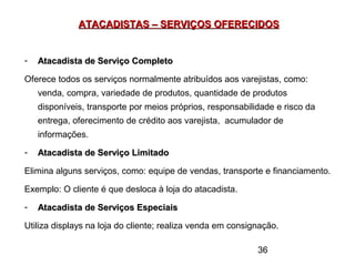 36
ATACADISTAS – SERVIÇOS OFERECIDOSATACADISTAS – SERVIÇOS OFERECIDOS
- Atacadista de Serviço CompletoAtacadista de Serviço Completo
Oferece todos os serviços normalmente atribuídos aos varejistas, como:
venda, compra, variedade de produtos, quantidade de produtos
disponíveis, transporte por meios próprios, responsabilidade e risco da
entrega, oferecimento de crédito aos varejista, acumulador de
informações.
- Atacadista de Serviço LimitadoAtacadista de Serviço Limitado
Elimina alguns serviços, como: equipe de vendas, transporte e financiamento.
Exemplo: O cliente é que desloca à loja do atacadista.
- Atacadista de Serviços EspeciaisAtacadista de Serviços Especiais
Utiliza displays na loja do cliente; realiza venda em consignação.
 