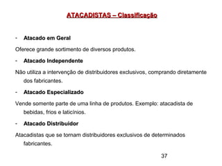 37
ATACADISTAS – ClassificaçãoATACADISTAS – Classificação
- Atacado em GeralAtacado em Geral
Oferece grande sortimento de diversos produtos.
- Atacado IndependenteAtacado Independente
Não utiliza a intervenção de distribuidores exclusivos, comprando diretamente
dos fabricantes.
- Atacado EspecializadoAtacado Especializado
Vende somente parte de uma linha de produtos. Exemplo: atacadista de
bebidas, frios e laticínios.
- Atacado DistribuidorAtacado Distribuidor
Atacadistas que se tornam distribuidores exclusivos de determinados
fabricantes.
 