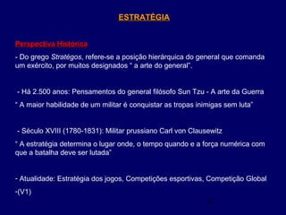 4
ESTRATÉGIAESTRATÉGIA
Perspectiva HistóricaPerspectiva Histórica
- Do grego Stratégos, refere-se a posição hierárquica do general que comanda
um exército, por muitos designados “ a arte do general”.
- Há 2.500 anos: Pensamentos do general filósofo Sun Tzu - A arte da Guerra
“ A maior habilidade de um militar é conquistar as tropas inimigas sem luta”
- Século XVIII (1780-1831): Militar prussiano Carl von Clausewitz
“ A estratégia determina o lugar onde, o tempo quando e a força numérica com
que a batalha deve ser lutada”
- Atualidade: Estratégia dos jogos, Competições esportivas, Competição Global
-(V1)
 