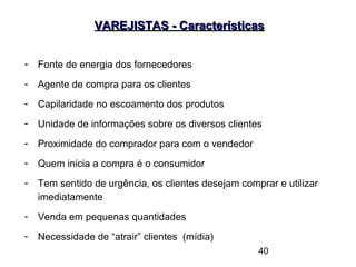 40
VAREJISTAS - CaracterísticasVAREJISTAS - Características
- Fonte de energia dos fornecedores
- Agente de compra para os clientes
- Capilaridade no escoamento dos produtos
- Unidade de informações sobre os diversos clientes
- Proximidade do comprador para com o vendedor
- Quem inicia a compra é o consumidor
- Tem sentido de urgência, os clientes desejam comprar e utilizar
imediatamente
- Venda em pequenas quantidades
- Necessidade de “atrair” clientes (mídia)
 