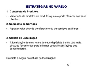 43
ESTRATÉGIAS NO VAREJOESTRATÉGIAS NO VAREJO
1.1. Composto de ProdutosComposto de Produtos
- Variedade de modelos de produtos que ele pode oferecer aos seus
clientes.
2. Composto de Serviços2. Composto de Serviços
- Agregar valor através do oferecimento de serviços auxiliares.
3. Critério de Localização3. Critério de Localização
- A localização de uma loja e de seus depósitos é uma das mais
eficazes ferramentas para eliminar certas insatisfações dos
consumidores.
Exemplo a seguir do estudo de localização:
 