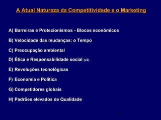 5
A Atual Natureza da Competitividade e o MarketingA Atual Natureza da Competitividade e o Marketing
A)A) Barreiras e Protecionismos - Blocos econômicosBarreiras e Protecionismos - Blocos econômicos
B)B) Velocidade das mudanças: o TempoVelocidade das mudanças: o Tempo
C)C) Preocupação ambientalPreocupação ambiental
D)D) Ética e Responsabilidade socialÉtica e Responsabilidade social (v2)(v2)
E)E) Revoluções tecnológicasRevoluções tecnológicas
F)F) Economia e PolíticaEconomia e Política
G)G) Competidores globaisCompetidores globais
H)H) Padrões elevados de QualidadePadrões elevados de Qualidade
 