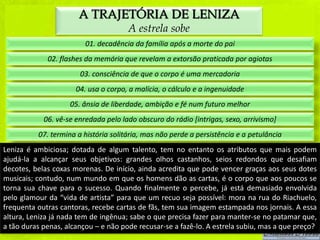 A TRAJETÓRIA DE LENIZA
                                      A estrela sobe
                         01. decadência da família após a morte do pai
             02. flashes da memória que revelam a extorsão praticada por agiotas
                       03. consciência de que o corpo é uma mercadoria
                      04. usa o corpo, a malícia, o cálculo e a ingenuidade
                    05. ânsia de liberdade, ambição e fé num futuro melhor
            06. vê-se enredada pelo lado obscuro do rádio [intrigas, sexo, arrivismo]
          07. termina a história solitária, mas não perde a persistência e a petulância
Leniza é ambiciosa; dotada de algum talento, tem no entanto os atributos que mais podem
ajudá-la a alcançar seus objetivos: grandes olhos castanhos, seios redondos que desafiam
decotes, belas coxas morenas. De início, ainda acredita que pode vencer graças aos seus dotes
musicais; contudo, num mundo em que os homens dão as cartas, é o corpo que aos poucos se
torna sua chave para o sucesso. Quando finalmente o percebe, já está demasiado envolvida
pelo glamour da “vida de artista” para que um recuo seja possível: mora na rua do Riachuelo,
frequenta outras cantoras, recebe cartas de fãs, tem sua imagem estampada nos jornais. A essa
altura, Leniza já nada tem de ingênua; sabe o que precisa fazer para manter-se no patamar que,
a tão duras penas, alcançou – e não pode recusar-se a fazê-lo. A estrela subiu, mas a que preço?
 