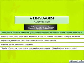 A LINGUAGEM
                                      A estrela sobe

                               estilo epigramático
 com poucas palavras, obtém-se grande desenvolvimento narrativo, dissertativo ou emocional
Mário viu tudo claro, claríssimo. [Estava no escuro do cinema; percebeu a intenção de Leniza]
– Quem responde tudo certo é dicionário e eu não sou dicionário.
– Leniza, você é mesmo uma charada.
Oliveira afirma que Leniza estava ancorada em outro porto. [Referência ao novo amante]
 