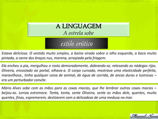 A LINGUAGEM
                                     A estrela sobe

                                   estilo erótico
Estava deliciosa. O vestido muito simples, a boina virada sobre o olho esquerda, a boca muito
pintada, a carne dos braços nus, morena, arrepiada pela friagem.
Ela encheu a pia, mergulhou o rosto demoradamente, dobrando-se, retesando as nádegas rijas.
Oliveira, encostado ao portal, olhava-a. O corpo curvado, mostrava uma elasticidade perfeita,
maravilhosa., tinha qualquer coisa de animal, de égua de corrida, de ancas duras e lustrosas –
era um perturbador convite.

Mário Alves sobe com as mãos para as coxas macias, que lhe lembrar outras coxas macias –
beijou-as. Leniza estremece. Tonta, tonta, sente Oliveira, sente as mãos dele, quentes, muito
quentes, finas, espremerem, deslizarem com a delicadeza de uma medusa no mar.
 