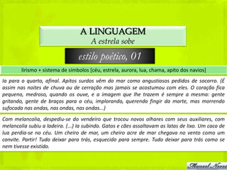 A LINGUAGEM
                                       A estrela sobe

                                 estilo poético, 01
        lirismo + sistema de símbolos [céu, estrela, aurora, lua, chama, apito dos navios]
Ia para o quarto, afinal. Apitos surdos vêm do mar como angustiosos pedidos de socorro. (É
assim nas noites de chuva ou de cerração mas jamais se acostumou com eles. O coração fica
pequeno, medroso, quando os ouve, e a imagem que lhe trazem é sempre a mesma: gente
gritando, gente de braços para o céu, implorando, querendo fingir da morte, mas morrendo
sufocada nas ondas, nas ondas, nas ondas...)
Com melancolia, despediu-se do vendeiro que trocou novos olhares com seus auxiliares, com
melancolia subiu a ladeira. (...) Ia subindo. Gatos e cães assaltavam as latas de lixo. Um caco de
lua perdia-se no céu. Um cheiro de mar, um cheiro acre de mar chegava no vento como um
convite. Partir! Tudo deixar para trás, esquecido para sempre. Tudo deixar para trás como se
nem tivesse existido.
 