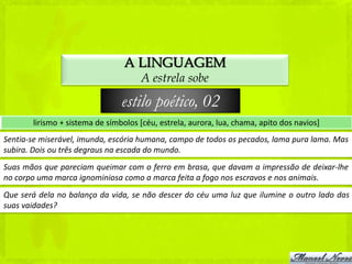 A LINGUAGEM
                                     A estrela sobe

                                estilo poético, 02
       lirismo + sistema de símbolos [céu, estrela, aurora, lua, chama, apito dos navios]
Sentia-se miserável, imunda, escória humana, campo de todos os pecados, lama pura lama. Mas
subira. Dois ou três degraus na escada do mundo.
Suas mãos que pareciam queimar com o ferro em brasa, que davam a impressão de deixar-lhe
no corpo uma marca ignominiosa como a marca feita a fogo nos escravos e nos animais.
Que será dela no balanço da vida, se não descer do céu uma luz que ilumine o outro lado das
suas vaidades?
 