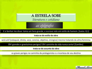 A ESTRELA SOBE
                                  literatura e cotidiano
                                     as epígrafes
 E o Senhor me disse: toma um livro grande, e escreve nele em estilo de homem. [Isaías: 8,1]
                                   trata-se do estilo da obra
será viril [coloquial, direto, seco, conciso, objetivo, cirúrgico] mesmo tratando da alma feminina
       Oh! grandes e gravíssimos perigos!/ Oh! caminho da vida nunca certo! [Camões]
                                  trata-se do assunto da obra
          os graves perigos no caminho da protagonista e a incerteza de seu destino
 