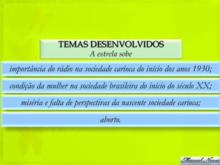 TEMAS DESENVOLVIDOS
                          A estrela sobe
importância do rádio na sociedade carioca do início dos anos 1930;
condição da mulher na sociedade brasileira do início do século XX;
   miséria e falta de perspectivas da nascente sociedade carioca;
                              aborto.
 